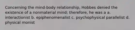 Concerning the mind-body relationship, Hobbes denied the existence of a nonmaterial mind; therefore, he was a a. interactionist b. epiphenomenalist c. psychophysical parallelist d. physical monist