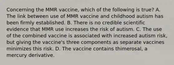 Concerning the MMR vaccine, which of the following is true? A. The link between use of MMR vaccine and childhood autism has been firmly established. B. There is no credible scientific evidence that MMR use increases the risk of autism. C. The use of the combined vaccine is associated with increased autism risk, but giving the vaccine's three components as separate vaccines minimizes this risk. D. The vaccine contains thimerosal, a mercury derivative.