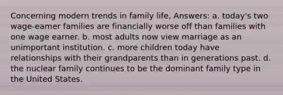 Concerning modern trends in family life, Answers: a. today's two wage-eamer families are financially worse off than families with one wage earner. b. most adults now view marriage as an unimportant institution. c. more children today have relationships with their grandparents than in generations past. d. the nuclear family continues to be the dominant family type in the United States.