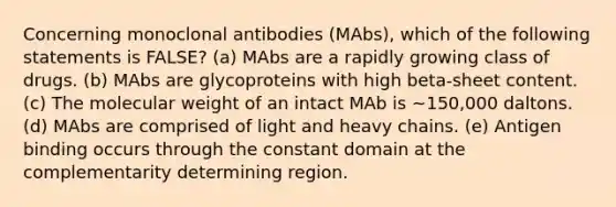 Concerning monoclonal antibodies (MAbs), which of the following statements is FALSE? (a) MAbs are a rapidly growing class of drugs. (b) MAbs are glycoproteins with high beta-sheet content. (c) The molecular weight of an intact MAb is ~150,000 daltons. (d) MAbs are comprised of light and heavy chains. (e) Antigen binding occurs through the constant domain at the complementarity determining region.