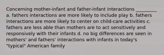 Concerning mother-infant and father-infant interactions _________ a. fathers interactions are more likely to include play b. fathers interactions are more likely to center on child-care activities c. fathers are less able than mothers are to act sensitively and responsively with their infants d. no big differences are seen in mothers' and fathers' interactions with infants in today's "typical" American family