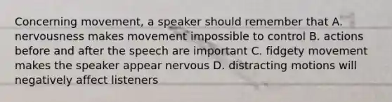 Concerning movement, a speaker should remember that A. nervousness makes movement impossible to control B. actions before and after the speech are important C. fidgety movement makes the speaker appear nervous D. distracting motions will negatively affect listeners