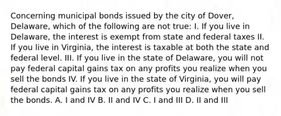 Concerning municipal bonds issued by the city of Dover, Delaware, which of the following are not true: I. If you live in Delaware, the interest is exempt from state and federal taxes II. If you live in Virginia, the interest is taxable at both the state and federal level. III. If you live in the state of Delaware, you will not pay federal capital gains tax on any profits you realize when you sell the bonds IV. If you live in the state of Virginia, you will pay federal capital gains tax on any profits you realize when you sell the bonds. A. I and IV B. II and IV C. I and III D. II and III