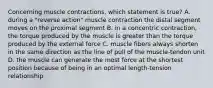 Concerning muscle contractions, which statement is true? A. during a "reverse action" muscle contraction the distal segment moves on the proximal segment B. in a concentric contraction, the torque produced by the muscle is greater than the torque produced by the external force C. muscle fibers always shorten in the same direction as the line of pull of the muscle-tendon unit D. the muscle can generate the most force at the shortest position because of being in an optimal length-tension relationship