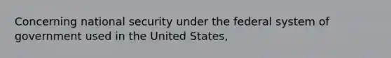 Concerning national security under the federal system of government used in the United States,