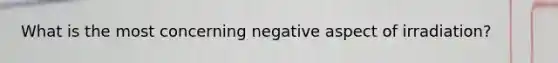 What is the most concerning negative aspect of irradiation?