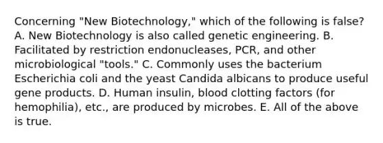 Concerning "New Biotechnology," which of the following is false? A. New Biotechnology is also called genetic engineering. B. Facilitated by restriction endonucleases, PCR, and other microbiological "tools." C. Commonly uses the bacterium Escherichia coli and the yeast Candida albicans to produce useful gene products. D. Human insulin, blood clotting factors (for hemophilia), etc., are produced by microbes. E. All of the above is true.