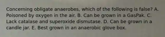 Concerning obligate anaerobes, which of the following is false? A. Poisoned by oxygen in the air. B. Can be grown in a GasPak. C. Lack catalase and superoxide dismutase. D. Can be grown in a candle jar. E. Best grown in an anaerobic glove box.