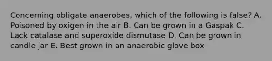 Concerning obligate anaerobes, which of the following is false? A. Poisoned by oxigen in the air B. Can be grown in a Gaspak C. Lack catalase and superoxide dismutase D. Can be grown in candle jar E. Best grown in an anaerobic glove box