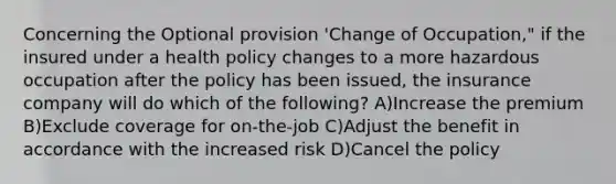 Concerning the Optional provision 'Change of Occupation," if the insured under a health policy changes to a more hazardous occupation after the policy has been issued, the insurance company will do which of the following? A)Increase the premium B)Exclude coverage for on-the-job C)Adjust the benefit in accordance with the increased risk D)Cancel the policy