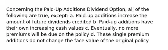 Concerning the Paid-Up Additions Dividend Option, all of the following are true, except: a. Paid-up additions increase the amount of future dividends credited b. Paid-up additions have their own increasing cash values c. Eventually, no more premiums will be due on the policy d. These single premium additions do not change the face value of the original policy