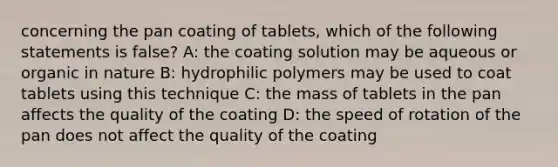 concerning the pan coating of tablets, which of the following statements is false? A: the coating solution may be aqueous or organic in nature B: hydrophilic polymers may be used to coat tablets using this technique C: the mass of tablets in the pan affects the quality of the coating D: the speed of rotation of the pan does not affect the quality of the coating