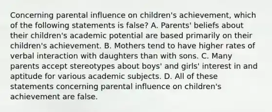 Concerning parental influence on children's achievement, which of the following statements is false? A. Parents' beliefs about their children's academic potential are based primarily on their children's achievement. B. Mothers tend to have higher rates of verbal interaction with daughters than with sons. C. Many parents accept stereotypes about boys' and girls' interest in and aptitude for various academic subjects. D. All of these statements concerning parental influence on children's achievement are false.