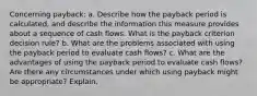 Concerning payback: a. Describe how the payback period is calculated, and describe the information this measure provides about a sequence of cash flows. What is the payback criterion decision rule? b. What are the problems associated with using the payback period to evaluate cash flows? c. What are the advantages of using the payback period to evaluate cash flows? Are there any circumstances under which using payback might be appropriate? Explain.