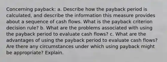 Concerning payback: a. Describe how the payback period is calculated, and describe the information this measure provides about a sequence of cash flows. What is the payback criterion decision rule? b. What are the problems associated with using the payback period to evaluate cash flows? c. What are the advantages of using the payback period to evaluate cash flows? Are there any circumstances under which using payback might be appropriate? Explain.