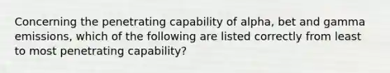 Concerning the penetrating capability of alpha, bet and gamma emissions, which of the following are listed correctly from least to most penetrating capability?