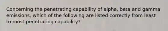 Concerning the penetrating capability of alpha, beta and gamma emissions, which of the following are listed correctly from least to most penetrating capability?