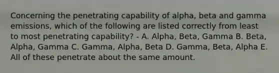 Concerning the penetrating capability of alpha, beta and gamma emissions, which of the following are listed correctly from least to most penetrating capability? - A. Alpha, Beta, Gamma B. Beta, Alpha, Gamma C. Gamma, Alpha, Beta D. Gamma, Beta, Alpha E. All of these penetrate about the same amount.