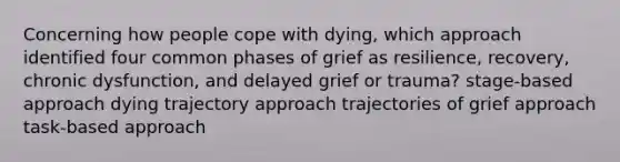 Concerning how people cope with dying, which approach identified four common phases of grief as resilience, recovery, chronic dysfunction, and delayed grief or trauma? stage-based approach dying trajectory approach trajectories of grief approach task-based approach