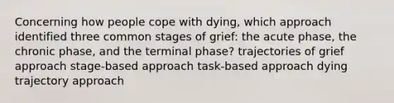 Concerning how people cope with dying, which approach identified three common stages of grief: the acute phase, the chronic phase, and the terminal phase? trajectories of grief approach stage-based approach task-based approach dying trajectory approach