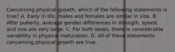 Concerning physical growth, which of the following statements is true? A. Early in life, males and females are similar in size. B. After puberty, average gender differences in strength, speed, and size are very large. C. For both sexes, there is considerable variability in physical maturation. D. All of these statements concerning physical growth are true.