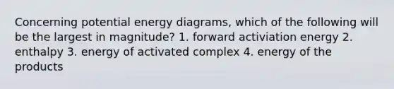 Concerning potential energy diagrams, which of the following will be the largest in magnitude? 1. forward activiation energy 2. enthalpy 3. energy of activated complex 4. energy of the products