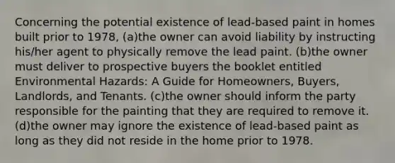 Concerning the potential existence of lead-based paint in homes built prior to 1978, (a)the owner can avoid liability by instructing his/her agent to physically remove the lead paint. (b)the owner must deliver to prospective buyers the booklet entitled Environmental Hazards: A Guide for Homeowners, Buyers, Landlords, and Tenants. (c)the owner should inform the party responsible for the painting that they are required to remove it. (d)the owner may ignore the existence of lead-based paint as long as they did not reside in the home prior to 1978.