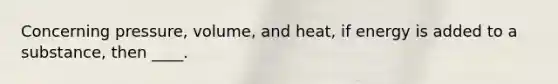 Concerning pressure, volume, and heat, if energy is added to a substance, then ____.