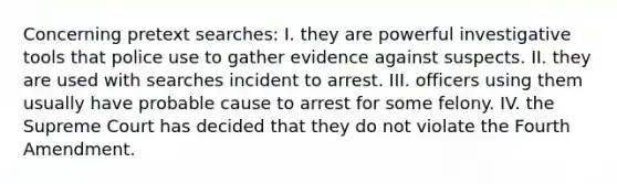 Concerning pretext searches: I. they are powerful investigative tools that police use to gather evidence against suspects. II. they are used with searches incident to arrest. III. officers using them usually have probable cause to arrest for some felony. IV. the Supreme Court has decided that they do not violate the Fourth Amendment.