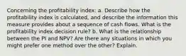 Concerning the profitability index: a. Describe how the profitability index is calculated, and describe the information this measure provides about a sequence of cash flows. What is the profitability index decision rule? b. What is the relationship between the PI and NPV? Are there any situations in which you might prefer one method over the other? Explain.