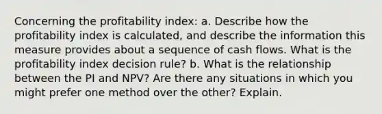 Concerning the profitability index: a. Describe how the profitability index is calculated, and describe the information this measure provides about a sequence of cash flows. What is the profitability index decision rule? b. What is the relationship between the PI and NPV? Are there any situations in which you might prefer one method over the other? Explain.