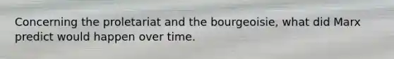 Concerning the proletariat and the bourgeoisie, what did Marx predict would happen over time.