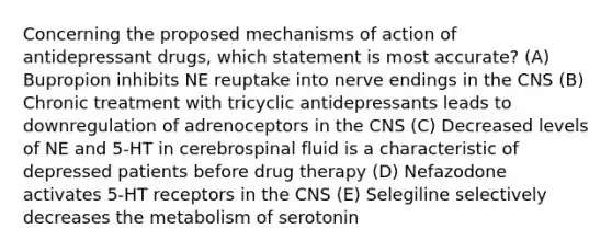 Concerning the proposed mechanisms of action of antidepressant drugs, which statement is most accurate? (A) Bupropion inhibits NE reuptake into nerve endings in the CNS (B) Chronic treatment with tricyclic antidepressants leads to downregulation of adrenoceptors in the CNS (C) Decreased levels of NE and 5-HT in cerebrospinal fluid is a characteristic of depressed patients before drug therapy (D) Nefazodone activates 5-HT receptors in the CNS (E) Selegiline selectively decreases the metabolism of serotonin