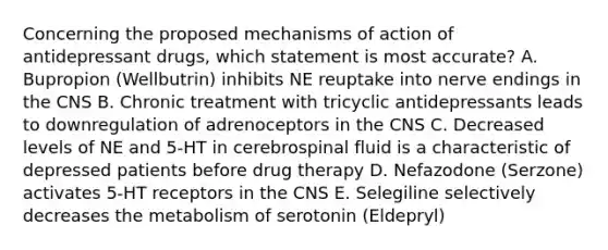 Concerning the proposed mechanisms of action of antidepressant drugs, which statement is most accurate? A. Bupropion (Wellbutrin) inhibits NE reuptake into nerve endings in the CNS B. Chronic treatment with tricyclic antidepressants leads to downregulation of adrenoceptors in the CNS C. Decreased levels of NE and 5-HT in cerebrospinal fluid is a characteristic of depressed patients before drug therapy D. Nefazodone (Serzone) activates 5-HT receptors in the CNS E. Selegiline selectively decreases the metabolism of serotonin (Eldepryl)