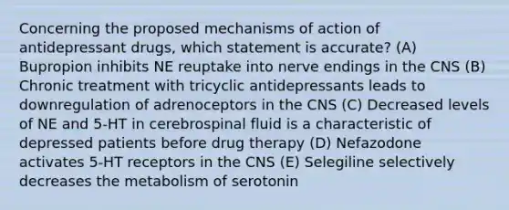 Concerning the proposed mechanisms of action of antidepressant drugs, which statement is accurate? (A) Bupropion inhibits NE reuptake into nerve endings in the CNS (B) Chronic treatment with tricyclic antidepressants leads to downregulation of adrenoceptors in the CNS (C) Decreased levels of NE and 5-HT in cerebrospinal fluid is a characteristic of depressed patients before drug therapy (D) Nefazodone activates 5-HT receptors in the CNS (E) Selegiline selectively decreases the metabolism of serotonin