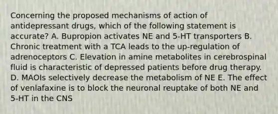 Concerning the proposed mechanisms of action of antidepressant drugs, which of the following statement is accurate? A. Bupropion activates NE and 5-HT transporters B. Chronic treatment with a TCA leads to the up-regulation of adrenoceptors C. Elevation in amine metabolites in cerebrospinal fluid is characteristic of depressed patients before drug therapy. D. MAOIs selectively decrease the metabolism of NE E. The effect of venlafaxine is to block the neuronal reuptake of both NE and 5-HT in the CNS