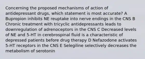 Concerning the proposed mechanisms of action of antidepressant drugs, which statement is most accurate? A Bupropion inhibits NE reuptake into nerve endings in the CNS B Chronic treatment with tricyclic antidepressants leads to downregulation of adrenoceptors in the CNS C Decreased levels of NE and 5-HT in cerebrospinal fluid is a characteristic of depressed patients before drug therapy D Nefazodone activates 5-HT receptors in the CNS E Selegiline selectively decreases the metabolism of serotonin