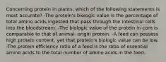 Concerning protein in plants, which of the following statements is most accurate? -The protein's biologic value is the percentage of total amino acids ingested that pass through the intestinal cells into the bloodstream. -The biologic value of the protein in corn is comparable to that of animal- origin protein. -A feed can possess high protein content, yet that protein's biologic value can be low. -The protein efficiency ratio of a feed is the ratio of essential amino acids to the total number of amino acids in the feed.