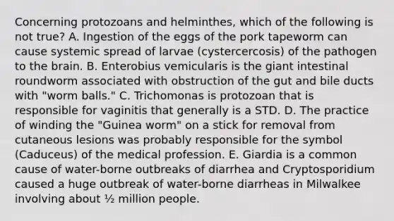 Concerning protozoans and helminthes, which of the following is not true? A. Ingestion of the eggs of the pork tapeworm can cause systemic spread of larvae (cystercercosis) of the pathogen to the brain. B. Enterobius vemicularis is the giant intestinal roundworm associated with obstruction of the gut and bile ducts with "worm balls." C. Trichomonas is protozoan that is responsible for vaginitis that generally is a STD. D. The practice of winding the "Guinea worm" on a stick for removal from cutaneous lesions was probably responsible for the symbol (Caduceus) of the medical profession. E. Giardia is a common cause of water-borne outbreaks of diarrhea and Cryptosporidium caused a huge outbreak of water-borne diarrheas in Milwalkee involving about ½ million people.