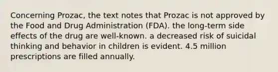 Concerning Prozac, the text notes that Prozac is not approved by the Food and Drug Administration (FDA). the long-term side effects of the drug are well-known. a decreased risk of suicidal thinking and behavior in children is evident. 4.5 million prescriptions are filled annually.