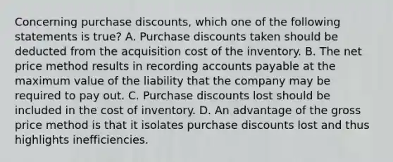 Concerning purchase discounts, which one of the following statements is true? A. Purchase discounts taken should be deducted from the acquisition cost of the inventory. B. The net price method results in recording accounts payable at the maximum value of the liability that the company may be required to pay out. C. Purchase discounts lost should be included in the cost of inventory. D. An advantage of the gross price method is that it isolates purchase discounts lost and thus highlights inefficiencies.