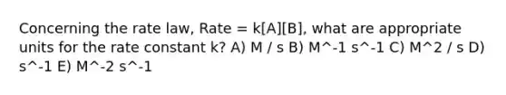 Concerning the rate law, Rate = k[A][B], what are appropriate units for the rate constant k? A) M / s B) M^-1 s^-1 C) M^2 / s D) s^-1 E) M^-2 s^-1