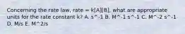 Concerning the rate law, rate = k[A][B], what are appropriate units for the rate constant k? A. s^-1 B. M^-1 s^-1 C. M^-2 s^-1 D. M/s E. M^2/s