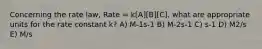 Concerning the rate law, Rate = k[A][B][C], what are appropriate units for the rate constant k? A) M-1s-1 B) M-2s-1 C) s-1 D) M2/s E) M/s