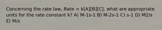 Concerning the rate law, Rate = k[A][B][C], what are appropriate units for the rate constant k? A) M-1s-1 B) M-2s-1 C) s-1 D) M2/s E) M/s