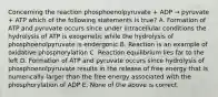 Concerning the reaction phosphoenolpyruvate + ADP → pyruvate + ATP which of the following statements is true? A. Formation of ATP and pyruvate occurs since under intracellular conditions the hydrolysis of ATP is exogenetic while the hydrolysis of phosphoenolpyruvate is endergonic B. Reaction is an example of oxidative phosphorylation C. Reaction equilibrium lies far to the left D. Formation of ATP and pyruvate occurs since hydrolysis of phosphoenolpyruvate results in the release of free energy that is numerically larger than the free energy associated with the phosphorylation of ADP E. None of the above is correct.