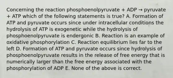 Concerning the reaction phosphoenolpyruvate + ADP → pyruvate + ATP which of the following statements is true? A. Formation of ATP and pyruvate occurs since under intracellular conditions the hydrolysis of ATP is exogenetic while the hydrolysis of phosphoenolpyruvate is endergonic B. Reaction is an example of <a href='https://www.questionai.com/knowledge/kFazUb9IwO-oxidative-phosphorylation' class='anchor-knowledge'>oxidative phosphorylation</a> C. Reaction equilibrium lies far to the left D. Formation of ATP and pyruvate occurs since hydrolysis of phosphoenolpyruvate results in the release of free energy that is numerically larger than the free energy associated with the phosphorylation of ADP E. None of the above is correct.