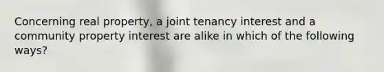 Concerning real property, a joint tenancy interest and a community property interest are alike in which of the following ways?