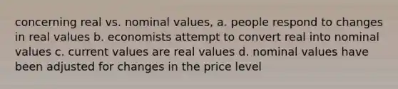 concerning real vs. nominal values, a. people respond to changes in real values b. economists attempt to convert real into nominal values c. current values are real values d. nominal values have been adjusted for changes in the price level