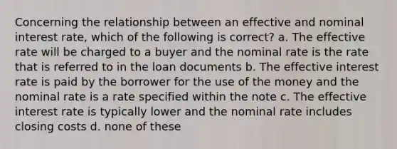 Concerning the relationship between an effective and nominal interest rate, which of the following is correct? a. The effective rate will be charged to a buyer and the nominal rate is the rate that is referred to in the loan documents b. The effective interest rate is paid by the borrower for the use of the money and the nominal rate is a rate specified within the note c. The effective interest rate is typically lower and the nominal rate includes closing costs d. none of these